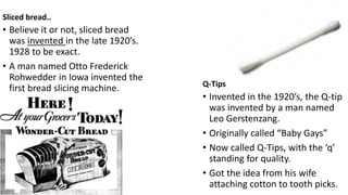 Sliced bread..
• Believe it or not, sliced bread
was invented in the late 1920’s.
1928 to be exact.
• A man named Otto Frederick
Rohwedder in Iowa invented the
first bread slicing machine. Q-Tips
• Invented in the 1920’s, the Q-tip
was invented by a man named
Leo Gerstenzang.
• Originally called “Baby Gays”
• Now called Q-Tips, with the ‘q’
standing for quality.
• Got the idea from his wife
attaching cotton to tooth picks.
 