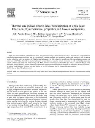 Thermal and pulsed electric ﬁelds pasteurization of apple juice:
Eﬀects on physicochemical properties and ﬂavour compounds
S.F. Aguilar-Rosas a
, M.L. Ballinas-Casarrubias a
, G.V. Nevarez-Moorillon a
,
O. Martin-Belloso b
, E. Ortega-Rivas a,*
a
Food and Chemical Engineering Programme, Autonomous University of Chihuahua, University Campus I, Chihuahua, Chih. 31170, Mexico
b
Department of Food Science and Technology, University of Lleida, Av. Alcalde Rovira Roure 177, 25198 Lleida, Spain
Received 6 September 2006; received in revised form 14 December 2006; accepted 15 December 2006
Available online 11 January 2007
Abstract
Apple juice, extracted from golden delicious fruits, was pasteurized using a pulsed electric ﬁeld (PEF) treatment and compared with a
conventional high temperature-short time (HTST) method. The PEF treatment was carried out using a PEF laboratory unit, set with a
bipolar pulse (4 ls wide), an intensity of 35 kV/cm, and a frequency of 1200 pulses per second (pps). The thermal pasteurization was
performed at 90 °C for 30 s with an adapted laboratory set-up. Eﬀects of variables of both treatments on pH, total acidity, phenolics
content, and volatile compounds were investigated. While minimal variability was observed in pH and no signiﬁcant changes were
detected in acidity, phenolics content and volatile compounds concentration showed statistical signiﬁcant diﬀerences between treatments.
In general, these measured variables were less aﬀected by the PEF treatment than by the thermal pasteurization.
Ó 2007 Elsevier Ltd. All rights reserved.
Keywords: Apple juice; Thermal pasteurization; High voltage pulsed electric ﬁelds (PEF); High temperature-short time (HTST) pasteurization; Sensory
attributes
1. Introduction
Apple juice has been traditionally pasteurized by ther-
mal means. Both batch and continuous methods are used
in apple juice pasteurization and the treatment may be car-
ried out before or after packing the product in the con-
tainer. In batch pasteurization, individual volumes are
treated in jacketed stainless steel vessels. The jacket may
be used both for heating (with steam or hot water) and
cooling (with chilled water or brine). Continuous pasteuri-
zation may be carried out by passing the juice through
plate heat exchangers, which usually comprise the stages
of pre-heating, heating, holding and cooling. Currently,
high temperature-short time (HTST) pasteurization is a
commonly used method for heat treatment of apple juice.
In HTST pasteurization, the temperature used is 76.6–
87.7 °C for a holding time between 25 and 30 s (Moyer &
Aitken, 1980).
Thermal pasteurization is quite eﬃcient in preventing
microbial spoilage of apple juice but the applied heat
may also cause undesirable biochemical and nutritious
changes which may aﬀect overall quality of the ﬁnal prod-
uct. Alternative methods of pasteurization that do not
include direct heat have been investigated in order to
obtain a product safe for consumption, but with sensory
attributes similar to the untreated juice. High voltage
pulsed electric ﬁelds (PEF) treatment is a promising non-
thermal processing method that may radically change
liquid food preservation technology. Treating liquid foods
with PEF may inactivate micro-organisms and enzymes
with only a small increase in temperature, simultaneously
providing consumers with safe, nutritious, and fresh-like
0260-8774/$ - see front matter Ó 2007 Elsevier Ltd. All rights reserved.
doi:10.1016/j.jfoodeng.2006.12.011
*
Corresponding author. Tel./fax: +52 614 4241868.
E-mail address: eortegar@uach.mx (E. Ortega-Rivas).
www.elsevier.com/locate/jfoodeng
Journal of Food Engineering 83 (2007) 41–46
 