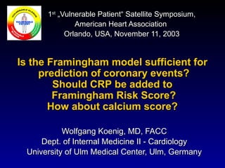 Wolfgang Koenig, MD, FACCWolfgang Koenig, MD, FACC
Dept. of Internal Medicine II - CardiologyDept. of Internal Medicine II - Cardiology
University of Ulm Medical Center, Ulm, GermanyUniversity of Ulm Medical Center, Ulm, Germany
Is the Framingham model sufficient forIs the Framingham model sufficient for
prediction of coronary events?prediction of coronary events?
Should CRP be added toShould CRP be added to
Framingham Risk Score?Framingham Risk Score?
How about calcium score?How about calcium score?
11stst
„Vulnerable Patient“ Satellite Symposium,„Vulnerable Patient“ Satellite Symposium,
American Heart AssociationAmerican Heart Association
Orlando, USA, November 11, 2003Orlando, USA, November 11, 2003
 
