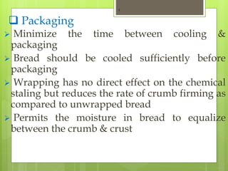  Packaging
 Minimize the time between cooling &
packaging
 Bread should be cooled sufficiently before
packaging
 Wrapping has no direct effect on the chemical
staling but reduces the rate of crumb firming as
compared to unwrapped bread
 Permits the moisture in bread to equalize
between the crumb & crust
1
 