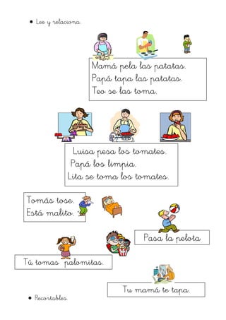 Lee y relaciona.




                      Mamá pela las patatas.
                      Papá tapa las patatas.
                      Teo se las toma.




                Luisa pesa los tomates.
               Papá los limpia.
              Lita se toma los tomates.

Tomás tose.
Está malito.

                                  Pasa la pelota

Tú tomas palomitas.

                             Tu mamá te tapa.
  Recortables.
                                palomitas.
 