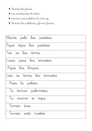 Recorta las frases.
  Lee cambiando el orden.
  Leemos una palabra tú, otra yo.
  Recorta las palabras y forma frases.



Mamá pela las patatas.
Papá tapa las patatas.
Teo se las toma.
Luisa pesa los tomates.
Papá los limpia.
Lita se toma los tomates.
 Pasa la pelota
 Tú tomas palomitas
 Tu mamá te tapa
 Tomás tose
 Tomás está malito
 