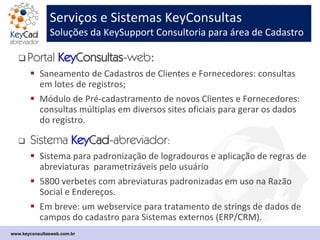 Serviços e Sistemas KeyConsultas
Soluções da KeySupport Consultoria para área de Cadastro
 Sistema KeyConsultas-webservice:
 Plataforma de automação de consultas cadastrais em sites públicos oficias a partir do
CNPJ, CPF, IE e outras chaves de interesse.
 Suporta os serviços do Portal KeyConsultas-web e do Pré-cadastro, e pode ser
integrada a qualquer Sistema ERP/CRM do mercado.
 Webservice síncrono REST/JSON ou SOAP/XML.
 Portal KeyConsultas-web:
 Saneamento de Cadastros de Clientes e Fornecedores: consultas em lotes de registros
(tarefa batch);
 Retorna relatórios em Excel com o resultado das consultas e os comprovantes obtidos
On line nos sites públicos oficiais.
 Várias opções de relatórios para Saneamento Cadastral e Monitoramento Cadastral.
 Portal de Pré-cadastro KeyConsultas:
 Suporte às tarefas de do ciclo de homologação cadastral de Fornecedores, com
automação de consultas públicas e guarda evidências;
 Integra-se ao ERP/CRM por webservice ou carga de arquivo de integração;
www.keyconsultasweb.com.br
 