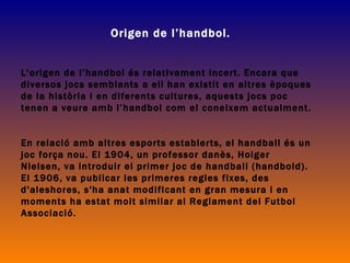 Origen de l’handbol. L'origen de  l’handbol  és relativament incert. Encara que diversos jocs semblants a ell han existit en altres èpoques de la història i en diferents cultures, aquests jocs poc tenen a veure amb  l’handbol  com el coneixem actualment.  En relació amb altres esports establerts, el handball és un joc força  nou . El 1904, un professor danès, Holger Nielsen, va introduir el primer joc de handball (handbold). El 1906, va publicar les primeres regles fixes, des d'aleshores, s'ha anat modificant en gran mesura i en moments ha estat molt similar al Reglament del Futbol Associaci ó. 