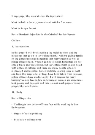 5 page paper that must discuss the topic above
Must include scholarly journals and articles 5 or more
Must be in apa format
Racial Barriers/ Injustices in the Criminal Justice System
Outline:
I. Introduction
In this paper I will be discussing the racial barriers and the
injustices that go on in law enforcement. I will be giving details
on the different racial disparities that many people as well as
police officers face. When it comes to racial disparities it's not
only a black and white issue, but law enforcement is also filled
with different cultures and there are many people who are
mistreated and targeted. Police brutality is a big issue as well
and from this issue a lot of lives have been taken from mistakes
police officers have made. Lastly, I will discuss the many
barriers' women face in law enforcement, women are sometimes
look passed and harassed and this is a not much popular issue
people like to talk about.
II. Body
Racial Disparities
· Challenges that police officers face while working in Law
Enforcement.
· Impact of racial profiling
· Bias in law enforcement
 