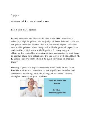 5 pages
minimum of 4 peer-reviewed resour
Fact based NOT opinion
Recent research has discovered that while HIV infection is
relatively high in prison, the majority of those infected arrive at
the prison with the disease. With a five times higher infection
rate within prisons when compared with the general population
and similarly high rates with Hepatitis C, many suggest
allowing for controlled experimentation on inmates to test drugs
to combat these two infections. Do you agree with Dr. Albert M.
Kligman that prisoners should be again involved in medical
trials?
Develop a position paper addressing both sides of the issue.
Provide a historical overview of the significant benefits and
detriments involving medical testing of prisoners. Include
examples to support your position.
 