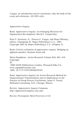5 pages, no introduction and no conclusion, only the body of the
essay and references. All APA style.
Appreciative Inquiry
Read: Appreciative Inquiry: An Emerging Direction for
Organization Development, David L. Cooperrider,
Peter F. Sorensen, Jr., Therese F. Yaeger, and Diana Whitney,
editors. Champaign IL: Stipes Publishing L.L.C., 2001.
Copyright 2001 by Stipes Publishing L.L.C. (Chapter 3)
Read: Critical evaluation of appreciative inquiry: Bridging an
apparent paradox, Suzanne Grant and
Maria Humphries. Action Research Volume 4(4): 401–418
Copyright
ⓒ
2006 SAGE Publications London, Thousand Oaks CA,
www.sagepublications.com
DOI: 10.1177/1476750306070103
Read: Appreciative Inquiry:An Action Research Method for
Organizational Transformation and its Implications to the
Practice of Group Process Facilitation, James P. Troxel,
Millennia Consulting, LLC, Chicago, Illinois
Review: Appreciative Inquiry Commons
http://appreciativeinquiry.case.edu/
Review: Powerpoint: Brief Overview of AI
 