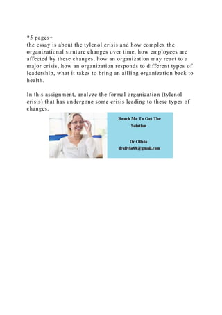 *5 pages+
the essay is about the tylenol crisis and how complex the
organizational struture changes over time, how employees are
affected by these changes, how an organization may react to a
major crisis, how an organization responds to different types of
leadership, what it takes to bring an ailling organization back to
health.
In this assignment, analyze the formal organization (tylenol
crisis) that has undergone some crisis leading to these types of
changes.
 