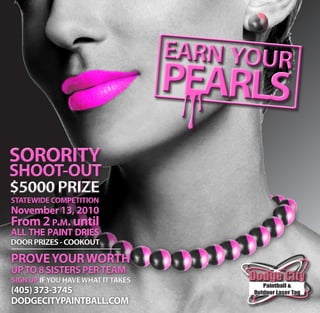 earn your
                                    PEARLS
SORORITY
SHOOT-OUT
$5000 PRIZE
STATEWIDE COMPETITION
November 13, 2010
From 2 p.m. until
all the paint dries
DOOR PRIZES - COOKOUT

PROVE YOUR WORTH
UP TO 8 SISTERS PER TEAM
SIGN UP IF YOU HAVE WHAT IT TAKES
(405) 373-3745
DODGECITYPAINTBALL.COM
 