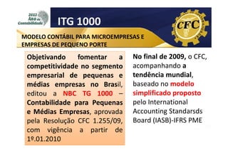 ITG 1000
MODELO CONTÁBIL PARA MICROEMPRESAS E
EMPRESAS DE PEQUENO PORTE

Objetivando
fomentar
a
competitividade no segmento
empresarial de pequenas e
médias empresas no Brasil,
editou a NBC TG 1000 –
Contabilidade para Pequenas
e Médias Empresas, aprovada
pela Resolução CFC 1.255/09,
com vigência a partir de
1º.01.2010

No final de 2009, o CFC,
acompanhando a
tendência mundial,
baseado no modelo
simplificado proposto
pelo International
Accounting Standarsds
Board (IASB)-IFRS PME

 