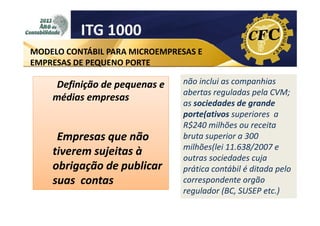 ITG 1000
MODELO CONTÁBIL PARA MICROEMPRESAS E
EMPRESAS DE PEQUENO PORTE

Definição de pequenas e
médias empresas

Empresas que não
tiverem sujeitas à
obrigação de publicar
suas contas

não inclui as companhias
abertas reguladas pela CVM;
as sociedades de grande
porte(
porte(ativos superiores a
R$240 milhões ou receita
bruta superior a 300
milhões(lei
milhões(lei 11.638/2007 e
outras sociedades cuja
prática contábil é ditada pelo
correspondente orgão
regulador (BC, SUSEP etc.)

 