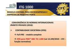 ITG 1000
MODELO CONTÁBIL PARA MICROEMPRESAS E
EMPRESAS DE PEQUENO PORTE

NCONVERGÊNCIA ÀS NORMAS INTERNACIONAIS
CONVERGÊNCIA
ÂMBITO PRIVADO (2010):
CONTABILIDADE SOCIETÁRIA (IFRS)
Full IFRS - modelo completo
IFRS para PME* NBC TG 1.000 (Lei 12.249/2010 – CFC função normativa)

 
