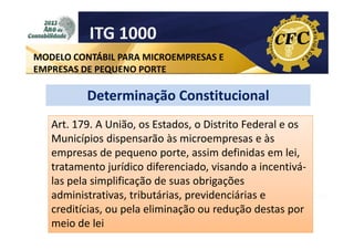 ITG 1000
MODELO CONTÁBIL PARA MICROEMPRESAS E
EMPRESAS DE PEQUENO PORTE

Determinação Constitucional
Art. 179. A União, os Estados, o Distrito Federal e os
Municípios dispensarão às microempresas e às
empresas de pequeno porte, assim definidas em lei,
tratamento jurídico diferenciado, visando a incentiválas pela simplificação de suas obrigações
administrativas, tributárias, previdenciárias e
creditícias, ou pela eliminação ou redução destas por
meio de lei

 
