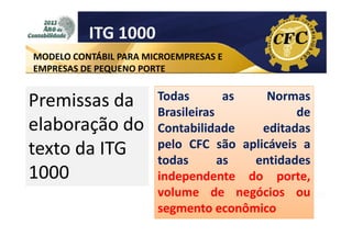 ITG 1000
MODELO CONTÁBIL PARA MICROEMPRESAS E
EMPRESAS DE PEQUENO PORTE

Premissas da
elaboração do
texto da ITG
1000

Todas
as
Normas
Brasileiras
de
Contabilidade
editadas
pelo CFC são aplicáveis a
todas
as
entidades
independente do porte,
volume de negócios ou
segmento econômico

 