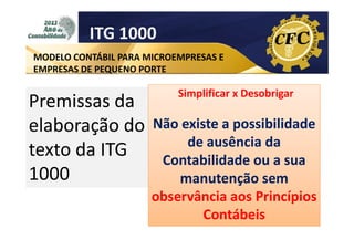 ITG 1000
MODELO CONTÁBIL PARA MICROEMPRESAS E
EMPRESAS DE PEQUENO PORTE

Premissas da
elaboração do
texto da ITG
1000

Simplificar x Desobrigar

Não existe a possibilidade
de ausência da
Contabilidade ou a sua
manutenção sem
observância aos Princípios
Contábeis

 