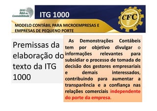 ITG 1000
MODELO CONTÁBIL PARA MICROEMPRESAS E
EMPRESAS DE PEQUENO PORTE

Premissas da
elaboração do
texto da ITG
1000

As Demonstrações Contábeis
tem por objetivo divulgar o
informações
relevantes
para
subsidiar o processo de tomada de
decisão dos gestores empresariais
e
demais
interessados,
contribuindo para aumentar a
transparência e a confiança nas
relações comerciais independente
do porte da empresa.

 