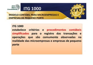 ITG 1000
MODELO CONTÁBIL PARA MICROEMPRESAS E
EMPRESAS DE PEQUENO PORTE

ITG 1000
estabelece critérios e procedimentos contábeis
simplificados para o registro das transações e
operações que são comumente observadas na
realidade das microempresas e empresas de pequeno
porte

 