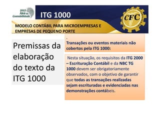 ITG 1000
MODELO CONTÁBIL PARA MICROEMPRESAS E
EMPRESAS DE PEQUENO PORTE
.
Transações ou eventos materiais não
cobertos pela ITG 1000:

Premissas da
elaboração
do texto da
ITG 1000

Nesta situação, os requisitos da ITG 2000
– Escrituração Contábil e da NBC TG
1000 devem ser obrigatoriamente
observados, com o objetivo de garantir
que todas as transações realizadas
sejam escrituradas e evidenciadas nas
demonstrações contábeis.

 