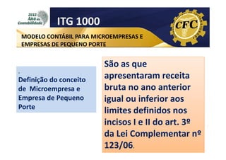 ITG 1000
MODELO CONTÁBIL PARA MICROEMPRESAS E
EMPRESAS DE PEQUENO PORTE

.

Definição do conceito
de Microempresa e
Empresa de Pequeno
Porte

São as que
apresentaram receita
bruta no ano anterior
igual ou inferior aos
limites definidos nos
incisos I e II do art. 3º
da Lei Complementar nº
123/06.

 