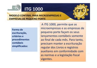 ITG 1000
MODELO CONTÁBIL PARA MICROEMPRESAS E
EMPRESAS DE PEQUENO PORTE

Forma de
escrituração,
critérios e
procedimentos
contábeis
simplificados:

A ITG 1000, permite que as
microempresas e as empresas de
pequeno porte façam os seus
lançamentos contábeis somente
ao final de cada mês. Para tanto,
precisam manter a escrituração
regular dos Livros e registros
auxiliares em conformidade com
as normas e a legislação fiscal
vigentes.

 