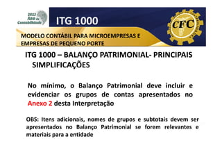 ITG 1000
MODELO CONTÁBIL PARA MICROEMPRESAS E
EMPRESAS DE PEQUENO PORTE

ITG 1000 – BALANÇO PATRIMONIAL- PRINCIPAIS
SIMPLIFICAÇÕES
No mínimo, o Balanço Patrimonial deve incluir e
evidenciar os grupos de contas apresentados no
Anexo 2 desta Interpretação
OBS: Itens adicionais, nomes de grupos e subtotais devem ser
apresentados no Balanço Patrimonial se forem relevantes e
materiais para a entidade

 
