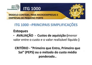 ITG 1000
MODELO CONTÁBIL PARA MICROEMPRESAS E
EMPRESAS DE PEQUENO PORTE

ITG 1000 –PRINCIPAIS SIMPLIFICAÇÕES
Estoques
• AVALIAÇÃO - Custos de aquisição (menor

valor entre o custo e o valor realizável líquido )
CRITÉRIO - “Primeiro que Entra, Primeiro que
Sai” (PEPS) ou o método do custo médio
ponderado..

 