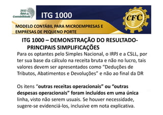ITG 1000
MODELO CONTÁBIL PARA MICROEMPRESAS E
EMPRESAS DE PEQUENO PORTE

ITG 1000 – DEMONSTRAÇÃO DO RESULTADOPRINCIPAIS SIMPLIFICAÇÕES
Para os optantes pelo Simples Nacional, o IRPJ e a CSLL, por
ter sua base da cálculo na receita bruta e não no lucro, tais
valores devem ser apresentados como “Deduções de
Tributos, Abatimentos e Devoluções” e não ao final da DR
Os itens “outras receitas operacionais” ou “outras
despesas operacionais” foram incluídos em uma única
linha, visto não serem usuais. Se houver necessidade,
sugere-se evidenciá-los, inclusive em nota explicativa.

 