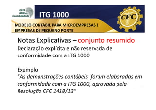 ITG 1000
MODELO CONTÁBIL PARA MICROEMPRESAS E
EMPRESAS DE PEQUENO PORTE

Notas Explicativas – conjunto resumido
Declaração explícita e não reservada de
conformidade com a ITG 1000
Exemplo
“As demonstrações contábeis foram elaboradas em
conformidade com a ITG 1000, aprovada pela
Resolução CFC 1418/12”

 