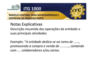 ITG 1000
MODELO CONTÁBIL PARA MICROEMPRESAS E
EMPRESAS DE PEQUENO PORTE

Notas Explicativas
Descrição resumida das operações da entidade e
suas principais atividades
Exemplo: “A entidade dedica-se ao ramo de ......,
promovendo a compra e venda de .........., contando
com .... colaboradores e/ou sócios.

 