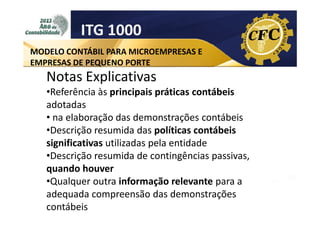 ITG 1000
MODELO CONTÁBIL PARA MICROEMPRESAS E
EMPRESAS DE PEQUENO PORTE

Notas Explicativas
•Referência às principais práticas contábeis
adotadas
• na elaboração das demonstrações contábeis
•Descrição resumida das políticas contábeis
significativas utilizadas pela entidade
•Descrição resumida de contingências passivas,
quando houver
•Qualquer outra informação relevante para a
adequada compreensão das demonstrações
contábeis

 