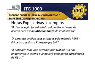 ITG 1000
MODELO CONTÁBIL PARA MICROEMPRESAS E
EMPRESAS DE PEQUENO PORTE

Notas Explicativas -exemplos
“A depreciação foi calculada pelo método linear, de
acordo com a vida útil econômica do imobilizado”
“A empresa avaliou seus estoques pelo método PEPS –
Primeiro que Entra Primeiro que Sai.”
“A entidade tem uma reclamatória trabalhista em
andamento, e estima que haverá uma perda aproximada
de R$ ....”

 