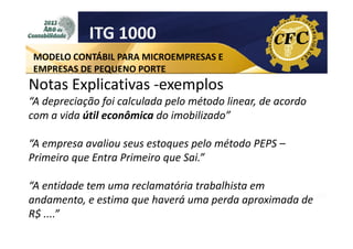 ITG 1000
MODELO CONTÁBIL PARA MICROEMPRESAS E
EMPRESAS DE PEQUENO PORTE

Notas Explicativas -exemplos
“A depreciação foi calculada pelo método linear, de acordo
com a vida útil econômica do imobilizado”
“A empresa avaliou seus estoques pelo método PEPS –
Primeiro que Entra Primeiro que Sai.”
“A entidade tem uma reclamatória trabalhista em
andamento, e estima que haverá uma perda aproximada de
R$ ....”

 