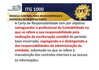 ITG 1000
MODELO CONTÁBIL PARA MICROEMPRESAS E
EMPRESAS DE PEQUENO PORTE

A Carta de Responsabilidade tem por objetivo
salvaguardar o profissional da Contabilidade no
que se refere a sua responsabilidade pela
realização da escrituração contábil do períodobase encerrado, segregando-a e distinguindo-a
das responsabilidades da administração da
entidade, sobretudo no que se refere à
manutenção dos controles internos e ao acesso
às informações.

 