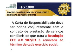 ITG 1000
MODELO CONTÁBIL PARA MICROEMPRESAS E
EMPRESAS DE PEQUENO PORTE

A Carta de Responsabilidade deve
ser obtida conjuntamente com o
contrato de prestação de serviços
contábeis de que trata a Resolução
CFC n.º 987/03 e renovada ao
término de cada exercício social.
.

 