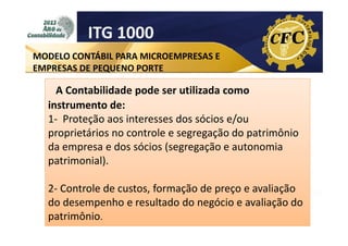 ITG 1000
MODELO CONTÁBIL PARA MICROEMPRESAS E
EMPRESAS DE PEQUENO PORTE

A Contabilidade pode ser utilizada como
instrumento de:
1- Proteção aos interesses dos sócios e/ou
proprietários no controle e segregação do patrimônio
da empresa e dos sócios (segregação e autonomia
patrimonial).
2- Controle de custos, formação de preço e avaliação
do desempenho e resultado do negócio e avaliação do
patrimônio.

 