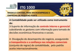 ITG 1000
MODELO CONTÁBIL PARA MICROEMPRESAS E
EMPRESAS DE PEQUENO PORTE

A Contabilidade pode ser utilizada como instrumento
de:
3-Suporte de informação de controle interno e gerencial
subsidiando os gestores com informação para tomada de
decisões econômicas financeiras e sociais.
4- Divulgação do desempenho do negócio, assegurando
a transparência e a confiança nas relações comerciais
(conjunto de regras) de contabilidade, pelo padrão
aceito internacionalmente.

 
