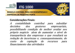 ITG 1000
MODELO CONTÁBIL PARA MICROEMPRESAS E
EMPRESAS DE PEQUENO PORTE

Considerações Finais:
A contabilidade contribui para subsidiar
decisões
dos
gestores
empresariais,
possibilitando condição de melhor avaliar seu
próprio negócio alem de aumentar o nível de
transparência das empresas o que resultará na
redução de incertezas e, consequentemente, do
custo
de
captação
de
recursos
para
financiamento das atividades

 