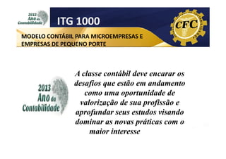 ITG 1000
MODELO CONTÁBIL PARA MICROEMPRESAS E
EMPRESAS DE PEQUENO PORTE

A classe contábil deve encarar os
desafios que estão em andamento
como uma oportunidade de
valorização de sua profissão e
aprofundar seus estudos visando
dominar as novas práticas com o
maior interesse possível.

 