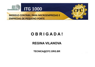 ITG 1000
MODELO CONTÁBIL PARA MICROEMPRESAS E
EMPRESAS DE PEQUENO PORTE

OBRIGADA!
REGINA VILANOVA
TECNICA@CFC.ORG.BR

 