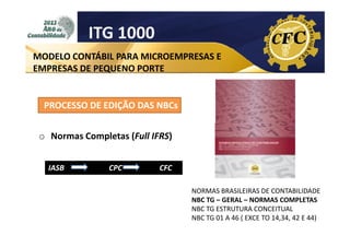 ITG 1000
MODELO CONTÁBIL PARA MICROEMPRESAS E
EMPRESAS DE PEQUENO PORTE

PROCESSO DE EDIÇÃO DAS NBCs
o Normas Completas (Full IFRS)
IASB

CPC

CFC
NORMAS BRASILEIRAS DE CONTABILIDADE
NBC TG – GERAL – NORMAS COMPLETAS
NBC TG ESTRUTURA CONCEITUAL
NBC TG 01 A 46 ( EXCE TO 14,34, 42 E 44)

 