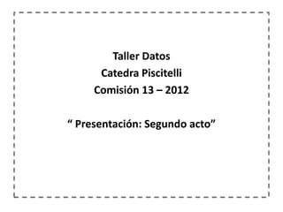 Taller Datos
      Catedra Piscitelli
     Comisión 13 – 2012

“ Presentación: Segundo acto”
 