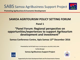 SABS Samoa AgriBusiness Support Project
SAMOA AGRITOURISM POLICY SETTING FORUM
Panel 1
“Panel Forum: Regional perspective on
opportunities/experiences to support Agritourism
development and investment”
Samoa Conference Centre, Apia Samoa 13th December 2016
Presented by: Ian M. Buck B.Ag.Sc.,Grad.Dip.Ag.Econ.,Dip.FS(FP).,FAICD.,FAIM.
Facility Manager
Samoa AgriBusiness Support Project
Supported by the Asian Development Bank and The Government of Samoa
Promoting Agribusiness & Economic Development
1
 