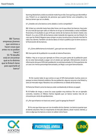 learning,blockchainytodoesoestádemodohoyendía.Creoquehayquedesmitificar
eso. Fintech es un segmento de personas que quiere formar una compañía y los
bancos tienen que ser un aliado.
LF: ¿Ustedes ven a los bancos como aliados o como competidor?
BB: Si bien yo coincido hasta hace diez horas con lo que dicen los bancos, hoy justo
leí una nota de que ayer salió un informe en el que se entrevistaba a varias entidades
financieras. El resultado es que el 93 por ciento de los bancos les tienen miedo a las
fintech. A su vez, el 50% de los bancos están tratando de negociar con las fintech. Yo
creo que las fintech llegaron para romper un poco la estructura y hacerle más fácil la
vida a los clientes. También una de las ideas es incluir a público que no tiene acceso a
la financiación de los bancos.
LF: ¿Cómo definiríamos la inclusión?, ¿por qué son más inclusivos?
BB: Gran parte de la población no accede al sistema financiero.
Público- Hoy se ve que por ejemplo en China una gran parte de la población pasó
de no estar bancarizada a pagar con el celular por ejemplo. Ultimamente circula la
información de que el 50% de la población no está bancarizada. En China partieron de
un caso con menos porcentaje bancarizado y se llegó a una gran bancarización.
RI: De nuestro lado, lo que vemos es que el 50% bancarizado muchas veces es
porque no tiene historial crediticio. De esa población, algunos recurren a las fintech y
otros al mercado negro. Nosotros nos consideramos un aliado de los bancos.
SS:Tanto las fintech como los bancos están combatiendo el dinero en papel.
RI: Al hablar de riesgo, a veces las cosas quedan muy teóricas. Por ver un ejemplo
concreto, nosotros en México hemos logrado que un banco tuviera más de un
cincuenta por cierto de aprobaciones.
LF: ¿Por qué el banco no hacía eso antes? ¿qué le agrega las fintech?
RI:Yo creo que tiene que ver con el análisis de los clientes. Los bancos querían que
el cliente estuviera. Pero es importante el mercado abierto, atraer nuevos clientes, y
esto es algo que los bancos a veces no sabían cómo hacer.
BB:“Somos
empresas jóvenes
que venimos a
hacer cosas que
antes no se podían
hacer”,
SS:“El desafío
está en encontrar
qué es lo distinto
que la fintech tiene
para aportarle al
banco”
Lunes, 26 de Junio de 2017Panel Fintechs
 
