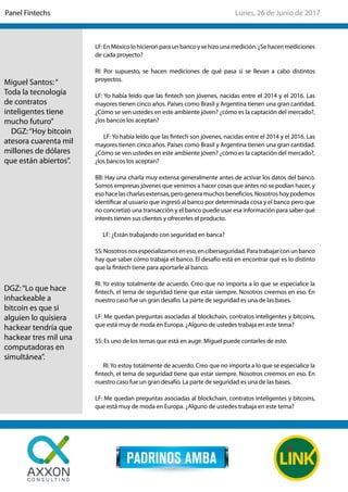 LF:EnMéxicolohicieronparaunbancoysehizounamedición.¿Sehacenmediciones
de cada proyecto?
RI: Por supuesto, se hacen mediciones de qué pasa si se llevan a cabo distintos
proyectos.
LF: Yo había leído que las fintech son jóvenes, nacidas entre el 2014 y el 2016. Las
mayores tienen cinco años. Países como Brasil y Argentina tienen una gran cantidad.
¿Cómo se ven ustedes en este ambiente jóven? ¿cómo es la captación del mercado?,
¿los bancos los aceptan?
LF: Yo había leído que las fintech son jóvenes, nacidas entre el 2014 y el 2016. Las
mayores tienen cinco años. Países como Brasil y Argentina tienen una gran cantidad.
¿Cómo se ven ustedes en este ambiente jóven? ¿cómo es la captación del mercado?,
¿los bancos los aceptan?
BB: Hay una charla muy extensa generalmente antes de activar los datos del banco.
Somos empresas jóvenes que venimos a hacer cosas que antes no se podían hacer, y
esohacelascharlasextensas,perogeneramuchosbeneficios.Nosotroshoypodemos
identificar al usuario que ingresó al banco por determinada cosa y el banco pero que
no concretizó una transacción y el banco puede usar esa información para saber qué
interés tienen sus clientes y ofrecerles el producto.
LF: ¿Están trabajando con seguridad en banca?
SS:Nosotrosnosespecializamoseneso,enciberseguridad.Paratrabajarconunbanco
hay que saber cómo trabaja el banco. El desafío está en encontrar qué es lo distinto
que la fintech tiene para aportarle al banco.
RI: Yo estoy totalmente de acuerdo. Creo que no importa a lo que se especialice la
fintech, el tema de seguridad tiene que estar siempre. Nosotros creemos en eso. En
nuestro caso fue un gran desafío. La parte de seguridad es una de las bases.
LF: Me quedan preguntas asociadas al blockchain, contratos inteligentes y bitcoins,
que está muy de moda en Europa. ¿Alguno de ustedes trabaja en este tema?
SS: Es uno de los temas que está en auge. Miguel puede contarles de esto.
RI:Yo estoy totalmente de acuerdo. Creo que no importa a lo que se especialice la
fintech, el tema de seguridad tiene que estar siempre. Nosotros creemos en eso. En
nuestro caso fue un gran desafío. La parte de seguridad es una de las bases.
LF: Me quedan preguntas asociadas al blockchain, contratos inteligentes y bitcoins,
que está muy de moda en Europa. ¿Alguno de ustedes trabaja en este tema?
Miguel Santos:“
Toda la tecnología
de contratos
inteligentes tiene
mucho futuro”
DGZ:“Hoy bitcoin
atesora cuarenta mil
millones de dólares
que están abiertos”.
DGZ:“Lo que hace
inhackeable a
bitcoin es que si
alguien lo quisiera
hackear tendría que
hackear tres mil una
computadoras en
simultánea”.
Lunes, 26 de Junio de 2017Panel Fintechs
 