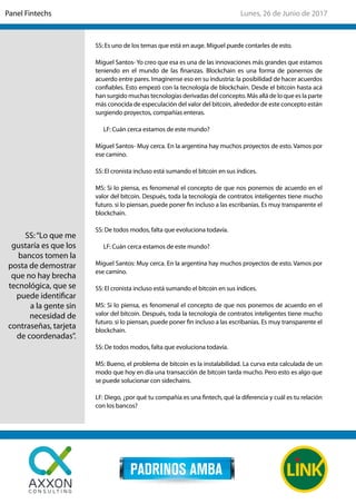 SS: Es uno de los temas que está en auge. Miguel puede contarles de esto.
Miguel Santos- Yo creo que esa es una de las innovaciones más grandes que estamos
teniendo en el mundo de las finanzas. Blockchain es una forma de ponernos de
acuerdo entre pares. Imagínense eso en su industria: la posibilidad de hacer acuerdos
confiables. Esto empezó con la tecnología de blockchain. Desde el bitcoin hasta acá
han surgido muchas tecnologías derivadas del concepto. Más allá de lo que es la parte
más conocida de especulación del valor del bitcoin, alrededor de este concepto están
surgiendo proyectos, compañías enteras.
LF: Cuán cerca estamos de este mundo?
Miguel Santos- Muy cerca. En la argentina hay muchos proyectos de esto. Vamos por
ese camino.
SS: El cronista incluso está sumando el bitcoin en sus índices.
MS: Si lo piensa, es fenomenal el concepto de que nos ponemos de acuerdo en el
valor del bitcoin. Después, toda la tecnología de contratos inteligentes tiene mucho
futuro. si lo piensan, puede poner fin incluso a las escribanías. Es muy transparente el
blockchain.
SS: De todos modos, falta que evoluciona todavía.
LF: Cuán cerca estamos de este mundo?
Miguel Santos: Muy cerca. En la argentina hay muchos proyectos de esto. Vamos por
ese camino.
SS: El cronista incluso está sumando el bitcoin en sus índices.
MS: Si lo piensa, es fenomenal el concepto de que nos ponemos de acuerdo en el
valor del bitcoin. Después, toda la tecnología de contratos inteligentes tiene mucho
futuro. si lo piensan, puede poner fin incluso a las escribanías. Es muy transparente el
blockchain.
SS: De todos modos, falta que evoluciona todavía.
MS: Bueno, el problema de bitcoin es la instalabilidad. La curva esta calculada de un
modo que hoy en día una transacción de bitcoin tarda mucho. Pero esto es algo que
se puede solucionar con sidechains.
LF: Diego, ¿por qué tu compañía es una fintech, qué la diferencia y cuál es tu relación
con los bancos?
SS:“Lo que me
gustaría es que los
bancos tomen la
posta de demostrar
que no hay brecha
tecnológica, que se
puede identificar
a la gente sin
necesidad de
contraseñas, tarjeta
de coordenadas”.
Lunes, 26 de Junio de 2017Panel Fintechs
 