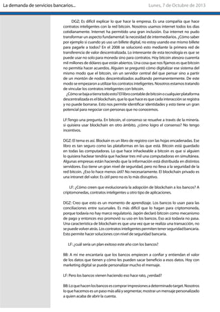 DGZ; Es difícil explicar lo que hace la empresa. Es una compañía que hace
contratos inteligentes con la red bitcoin. Nosotros usamos internet todos los días
cotidianamente. Internet ha permitido una gran inclusión. Esa internet no pudo
transformar un aspecto fundamental: la necesidad de intermediarios. ¿Cómo saber
por ejemplo si cuando yo uso un billete digital, no estoy usando ese mismo billete
para pagarle a todos? En el 2008 se solucionó esto mediante la primera red de
transferencia de valor descentralizada. Lo interesante de esta tecnología es que se
puede usar no solo para moneda sino para contratos. Hoy bitcoin atesora cuarenta
mil millones de dólares que están abiertos. Una cosa que nos fijamos es que bitcoin
no permitía hacer acuerdos. Alguien se preguntó cómo digitalizar ese sistema del
mismo modo que el bitcoin, sin un servidor central del que pensar sino a partir
de un montón de nodos descentralizados auditando permanentemente. De este
modo se empezaron a utilizar los contratos inteligentes. Nosotros estamos tratando
de vincular los contratos inteligentes con bitcoin.
¿Cómosebajaatierratodoesto?Ellibrocontabledebitcoinocualquierplataforma
descentralizada es el blockchain, que lo que hace es que cada interacción se registra
y no puede borrarse. Esto nos permite identificar identidades y esto tiene un gran
potencial para negociar con personas que no conocemos.
LF:Tengo una pregunta. En bitcoin, el consenso se resuelve a través de la minería.
si quisiera usar blockchain en otro ámbito, ¿cómo logro el consenso? No tengo
incentivos.
DGZ: El tema es así. Blockain es un libro de registro con las hojas encadenadas. Ese
libro es tan seguro como las plataformas en las que está. Bitcoin está guardado
en todas las computadoras. Lo que hace inhackeable a bitcoin es que si alguien
lo quisiera hackear tendría que hackear tres mil una computadoras en simultánea.
Algunas empresas están haciendo que la información está distribuida en distintos
servidores. Eso tiene un gran nivel de seguridad, pero no lleva a la seguridad de la
red bitcoin. ¿Eso lo hace menos útil? No necesariamente. El blockchain privado es
una intranet del valor. Es útil pero no es lo más disruptivo.
LF: ¿Cómo creen que evolucionaría la adopción de blockchain a los bancos? A
criptomonedas, contratos inteligentes u otro tipo de aplicaciones.
DGZ: Creo que esto es un momento de aprendizaje. Los bancos lo usan para las
conciliaciones entre sucursales. Es más difícil que lo hagan para criptomoneda,
porque todavía no hay marco regulatorio. Japón declaró bitcoin como mecanismo
de pago y entonces eso promovió su uso en los bancos. Eso acá todavía no pasa.
Una característica de blockchain es que una vez que se realiza una transacción, no
sepuedevolveratrás.Loscontratosinteligentespermitentenerseguridadbancaria.
Esto permite hacer soluciones con nivel de seguridad bancaria.
LF: ¿cuál sería un plan exitoso este año con los bancos?
BB: A mí me encantaría que los bancos empiecen a confiar y entiendan el valor
de los datos que tienen y cómo les pueden sacar beneficio a esos datos. Hoy con
marketing digital se puede personalizar mucho el mensaje.
LF: Pero los bancos vienen haciendo eso hace rato, ¿verdad?
BB:Loquehacenlosbancosescomprarimpresionesadeterminadotarget.Nosotros
loquehacemosesunpasomásalláysegmentar,mostrarunmensajepersonalizado
a quien acaba de abrir la cuenta.
Lunes, 7 de Octubre de 2013La demanda de servicios bancarios...
 