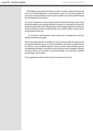 RI: Mi objetivo sería ayudar a los bancos a crecer. Los bancos saben que tienen que
estar en el mundo digital pero a veces invierten mucho y no ven los resultados. Es
por eso que nuestro proyecto es que los bancos puedan usar nuestra plataforma que
permite segmentar a los clientes.
SS: Lo que me gustaría es que los bancos tomen la posta de demostrar que no hay
brecha tecnológica, que se puede identificar a la gente sin necesidad de contraseñas,
tarjetadecoordenadas,token.Megustaríavermástecnologíaargentinaenlosbancos,
ver más confianza en lo que se está haciendo acá. Si ustedes confían un poco más en
lo que podemos hacer acá.
LF: ¿Conocen si los blockchain serán tomados por las regulaciones como por
ejemplo compromiso de pago?
DGZ: Sí. Se puede extender. Yo también me sumo a esto de confiar en lo que se hace
en argentina. Nosotros somos una de las compañías más fuertes en blockchain en
el mundo y es una compañía argentina. Creo que tenemos que entender que esta
tecnología permite llegar a mercados a los que los bancos antes no llegaban. Además,
permite un banco sin sucursales, lo que permite llegar a los milennials y también
permite llegar a los excluidos.
LF: Les agradezco muchísimo este tiempo y les deseo mucha suerte.
Lunes, 6 de Junio de 2011Canal CITI - Cartelería Digital
 