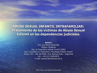 ABUSO SEXUAL INFANTIL INTRAFAMILIAR:
Tratamiento de las víctimas de Abuso Sexual
   Infantil en las dependencias judiciales.

                               Autora:
                      Dra. Ana María Martorella
                           Médica- Pediatría
               Esp. en Psiquiatría Infanto Juvenil (UBA)
      Esp. Consultora en Psiquiatría y Psicología Infanto Juvenil
      Derqui 192 – Mar del Plata- Pcia. Buenos Aires – Argentina
                      Cel.: +54 223 155810575
                  E-mail: amartor@intramed.net.ar




                    Prof. Dra. Ana María Martorella                 1
 