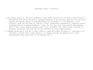 Reflexão sobre o projectoO que posso concluir com este trabalho é que este projecto do “5 para a meia noite” é sem dúvida uma forma de atrair telespectadores, é um projecto que faz com que haja grande interacção entre os apresentadores do programa e o seu público, é um projecto onde há partilha de ideias, dicas, sugestões, perguntas e resposta entre telespectadores e apresentadores, o que faz com que haja uma grande aproximação entre eles, cross media é mesmo isso, é um movimento que tenta fazer com que as pessoas interajam umas com as outras contando as suas experiências.É também um projecto que dá a toda a gente a possibilidade de seguir o programa e de escolher a forma como o quer seguir, ou segue através da webcam e vê o que o apresentador quer que veja ou vê através da tv.