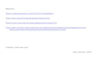 Webgrafia http://cibertransistor.com/2011/01/10/transmedia/ http://ww1.rtp.pt/blogs/programas/5meianoite/ http://lts-i.pcs.usp.br/index.php/projetos/x-gov/115 http://www.artigos.com/artigos/sociais/administracao/marketing-e-propaganda/cross-media:-uma-nova-forma-de-promocao-em-marketing-916/artigo/Trabalho realizado por:José Carvalho 35694